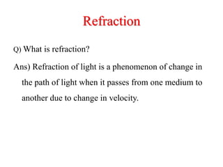 Refraction
Q) What is refraction?
Ans) Refraction of light is a phenomenon of change in
the path of light when it passes from one medium to
another due to change in velocity.
 