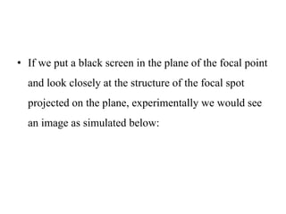• If we put a black screen in the plane of the focal point
and look closely at the structure of the focal spot
projected on the plane, experimentally we would see
an image as simulated below:
 