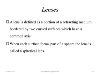 Lenses
A lens is defined as a portion of a refracting medium
bordered by two curved surfaces which have a
common axis.
When each surface forms part of a sphere the lens is
called a spherical lens.
17 March 2017 120anjumk38dmc@gmail.com
 