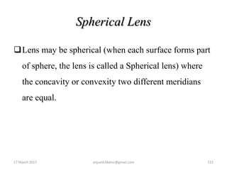 Spherical Lens
Lens may be spherical (when each surface forms part
of sphere, the lens is called a Spherical lens) where
the concavity or convexity two different meridians
are equal.
17 March 2017 122anjumk38dmc@gmail.com
 