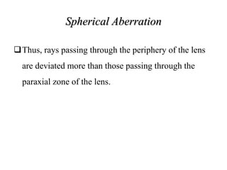 Spherical Aberration
Thus, rays passing through the periphery of the lens
are deviated more than those passing through the
paraxial zone of the lens.
 