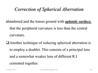 Correction of Spherical Aberration
abandoned and the lenses ground with aplantic surface,
that the peripheral curvature is less than the central
curvature.
Another technique of reducing spherical aberration is
to employ a doublet. This consists of a principal lens
and a somewhat weaker lens of different R.I
cemented together.
17 March 2017 129anjumk38dmc@gmail.com
 