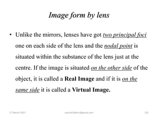 Image form by lens
• Unlike the mirrors, lenses have got two principal foci
one on each side of the lens and the nodal point is
situated within the substance of the lens just at the
centre. If the image is situated on the other side of the
object, it is called a Real Image and if it is on the
same side it is called a Virtual Image.
17 March 2017 132anjumk38dmc@gmail.com
 