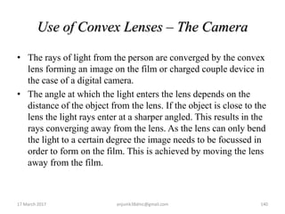 Use of Convex Lenses – The Camera
• The rays of light from the person are converged by the convex
lens forming an image on the film or charged couple device in
the case of a digital camera.
• The angle at which the light enters the lens depends on the
distance of the object from the lens. If the object is close to the
lens the light rays enter at a sharper angled. This results in the
rays converging away from the lens. As the lens can only bend
the light to a certain degree the image needs to be focussed in
order to form on the film. This is achieved by moving the lens
away from the film.
17 March 2017 140anjumk38dmc@gmail.com
 