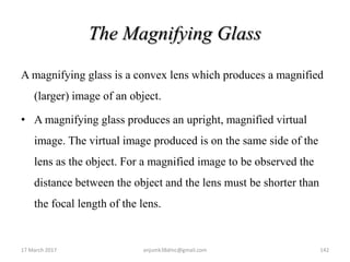 The Magnifying Glass
A magnifying glass is a convex lens which produces a magnified
(larger) image of an object.
• A magnifying glass produces an upright, magnified virtual
image. The virtual image produced is on the same side of the
lens as the object. For a magnified image to be observed the
distance between the object and the lens must be shorter than
the focal length of the lens.
17 March 2017 142anjumk38dmc@gmail.com
 