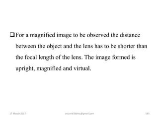 For a magnified image to be observed the distance
between the object and the lens has to be shorter than
the focal length of the lens. The image formed is
upright, magnified and virtual.
17 March 2017 143anjumk38dmc@gmail.com
 