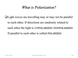 What is Polarization?
Light waves are travelling may or may not be parallel
to each other. If directions are randomly related to
each other the light is UNPOLARIZED/ NONPOLARIZED.
If parallel to each other is called POLARIZED.
17 March 2017 149anjumk38dmc@gmail.com
 