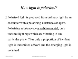 How light is polarized?
Polarized light is produced from ordinary light by an
encounter with a polarizing substances or agent.
Polarizing substances, e,g. calcite crystal, only
transmit light rays which are vibrating in one
particular plane. Thus only a proportion of incident
light is transmitted onward and the emerging light is
polarized.
17 March 2017 153anjumk38dmc@gmail.com
 