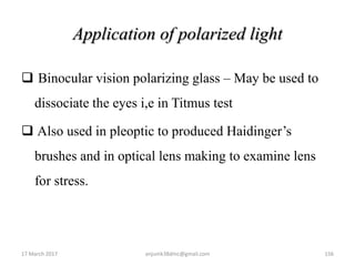 Application of polarized light
 Binocular vision polarizing glass – May be used to
dissociate the eyes i,e in Titmus test
 Also used in pleoptic to produced Haidinger’s
brushes and in optical lens making to examine lens
for stress.
17 March 2017 156anjumk38dmc@gmail.com
 