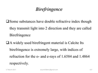 Birefringence
Some substances have double refractive index though
they transmit light into 2 direction and they are called
Birefringence
A widely used birefringent material is Calcite Its
birefringence is extremely large, with indices of
refraction for the o- and e-rays of 1.6584 and 1.4864
respectively.
17 March 2017 anjumk38dmc@gmail.com 157
 