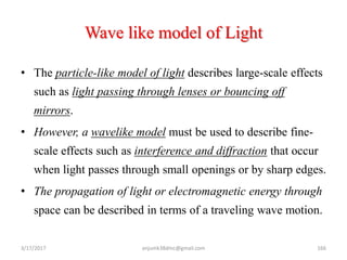 Wave like model of Light
• The particle-like model of light describes large-scale effects
such as light passing through lenses or bouncing off
mirrors.
• However, a wavelike model must be used to describe fine-
scale effects such as interference and diffraction that occur
when light passes through small openings or by sharp edges.
• The propagation of light or electromagnetic energy through
space can be described in terms of a traveling wave motion.
3/17/2017 166anjumk38dmc@gmail.com
 