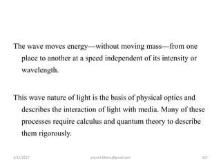 The wave moves energy—without moving mass—from one
place to another at a speed independent of its intensity or
wavelength.
This wave nature of light is the basis of physical optics and
describes the interaction of light with media. Many of these
processes require calculus and quantum theory to describe
them rigorously.
3/17/2017 167anjumk38dmc@gmail.com
 
