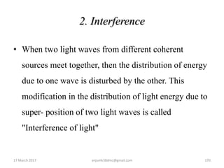 2. Interference
• When two light waves from different coherent
sources meet together, then the distribution of energy
due to one wave is disturbed by the other. This
modification in the distribution of light energy due to
super- position of two light waves is called
"Interference of light"
17 March 2017 anjumk38dmc@gmail.com 170
 