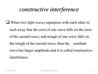 constructive interference
 When two light waves superpose with each other in
such away that the crest of one wave falls on the crest
of the second wave, and trough of one wave falls on
the trough of the second wave, then the resultant
wave has larger amplitude and it is called constructive
interference
17 March 2017 anjumk38dmc@gmail.com 177
 