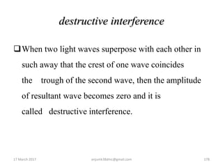 destructive interference
When two light waves superpose with each other in
such away that the crest of one wave coincides
the trough of the second wave, then the amplitude
of resultant wave becomes zero and it is
called destructive interference.
17 March 2017 anjumk38dmc@gmail.com 178
 