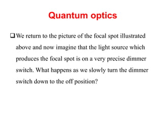Quantum optics
We return to the picture of the focal spot illustrated
above and now imagine that the light source which
produces the focal spot is on a very precise dimmer
switch. What happens as we slowly turn the dimmer
switch down to the off position?
 