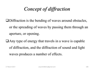 Concept of diffraction
Diffraction is the bending of waves around obstacles,
or the spreading of waves by passing them through an
aperture, or opening.
Any type of energy that travels in a wave is capable
of diffraction, and the diffraction of sound and light
waves produces a number of effects.
17 March 2017 anjumk38dmc@gmail.com 180
 