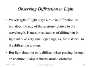 Observing Diffraction in Light
• Wavelength of light plays a role in diffraction; so,
too, does the size of the aperture relative to the
wavelength. Hence, most studies of diffraction in
light involve very small openings, as, for instance, in
the diffraction grating.
• But light does not only diffract when passing through
an aperture, it also diffracts around obstacles.
17 March 2017 anjumk38dmc@gmail.com 183
 