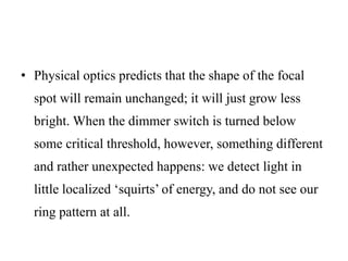 • Physical optics predicts that the shape of the focal
spot will remain unchanged; it will just grow less
bright. When the dimmer switch is turned below
some critical threshold, however, something different
and rather unexpected happens: we detect light in
little localized ‘squirts’ of energy, and do not see our
ring pattern at all.
 