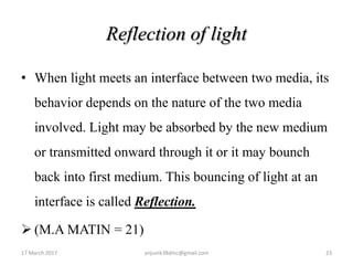 Reflection of light
• When light meets an interface between two media, its
behavior depends on the nature of the two media
involved. Light may be absorbed by the new medium
or transmitted onward through it or it may bounch
back into first medium. This bouncing of light at an
interface is called Reflection.
 (M.A MATIN = 21)
17 March 2017 23anjumk38dmc@gmail.com
 