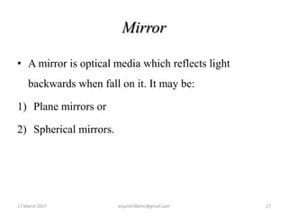 Mirror
• A mirror is optical media which reflects light
backwards when fall on it. It may be:
1) Plane mirrors or
2) Spherical mirrors.
17 March 2017 27anjumk38dmc@gmail.com
 