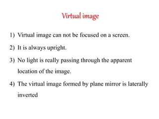 Virtual image
1) Virtual image can not be focused on a screen.
2) It is always upright.
3) No light is really passing through the apparent
location of the image.
4) The virtual image formed by plane mirror is laterally
inverted
 