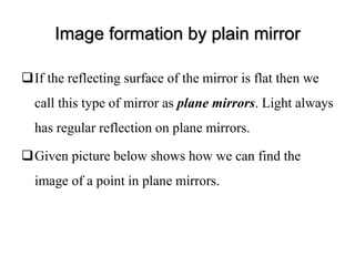Image formation by plain mirror
If the reflecting surface of the mirror is flat then we
call this type of mirror as plane mirrors. Light always
has regular reflection on plane mirrors.
Given picture below shows how we can find the
image of a point in plane mirrors.
 