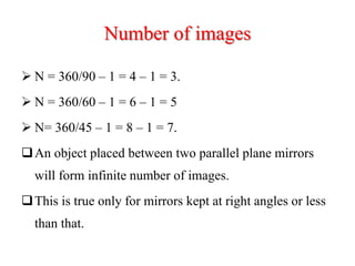Number of images
 N = 360/90 – 1 = 4 – 1 = 3.
 N = 360/60 – 1 = 6 – 1 = 5
 N= 360/45 – 1 = 8 – 1 = 7.
An object placed between two parallel plane mirrors
will form infinite number of images.
This is true only for mirrors kept at right angles or less
than that.
 