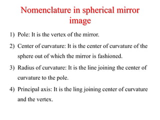 Nomenclature in spherical mirror
image
1) Pole: It is the vertex of the mirror.
2) Center of curvature: It is the center of curvature of the
sphere out of which the mirror is fashioned.
3) Radius of curvature: It is the line joining the center of
curvature to the pole.
4) Principal axis: It is the ling joining center of curvature
and the vertex.
 