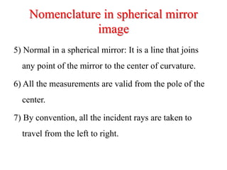 Nomenclature in spherical mirror
image
5) Normal in a spherical mirror: It is a line that joins
any point of the mirror to the center of curvature.
6) All the measurements are valid from the pole of the
center.
7) By convention, all the incident rays are taken to
travel from the left to right.
 