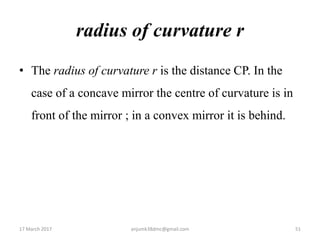radius of curvature r
• The radius of curvature r is the distance CP. In the
case of a concave mirror the centre of curvature is in
front of the mirror ; in a convex mirror it is behind.
17 March 2017 51anjumk38dmc@gmail.com
 