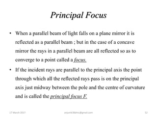 Principal Focus
• When a parallel beam of light falls on a plane mirror it is
reflected as a parallel beam ; but in the case of a concave
mirror the rays in a parallel beam are all reflected so as to
converge to a point called a focus.
• If the incident rays are parallel to the principal axis the point
through which all the reflected rays pass is on the principal
axis just midway between the pole and the centre of curvature
and is called the principal focus F.
17 March 2017 52anjumk38dmc@gmail.com
 