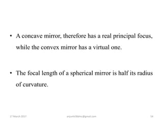 • A concave mirror, therefore has a real principal focus,
while the convex mirror has a virtual one.
• The focal length of a spherical mirror is half its radius
of curvature.
17 March 2017 54anjumk38dmc@gmail.com
 
