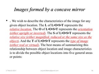 Images formed by a concave mirror
• . We wish to describe the characteristics of the image for any
given object location. The L of L•O•S•T represents the
relative location. The O of L•O•S•T represents the orientation
(either upright or inverted). The S of L•O•S•T represents the
relative size (either magnified, reduced or the same size as the
object). And the T of L•O•S•T represents the type of image
(either real or virtual). The best means of summarizing this
relationship between object location and image characteristics
is to divide the possible object locations into five general areas
or points:
17 March 2017 58anjumk38dmc@gmail.com
 