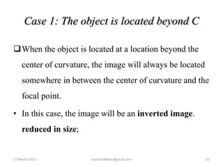 Case 1: The object is located beyond C
When the object is located at a location beyond the
center of curvature, the image will always be located
somewhere in between the center of curvature and the
focal point.
• In this case, the image will be an inverted image.
reduced in size;
17 March 2017 61anjumk38dmc@gmail.com
 