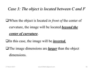 Case 3: The object is located between C and F
When the object is located in front of the center of
curvature, the image will be located beyond the
center of curvature.
In this case, the image will be inverted.
The image dimensions are larger than the object
dimensions.
17 March 2017 66anjumk38dmc@gmail.com
 