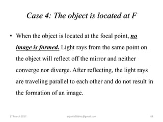 Case 4: The object is located at F
• When the object is located at the focal point, no
image is formed. Light rays from the same point on
the object will reflect off the mirror and neither
converge nor diverge. After reflecting, the light rays
are traveling parallel to each other and do not result in
the formation of an image.
17 March 2017 68anjumk38dmc@gmail.com
 