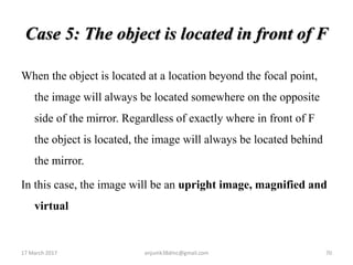Case 5: The object is located in front of F
When the object is located at a location beyond the focal point,
the image will always be located somewhere on the opposite
side of the mirror. Regardless of exactly where in front of F
the object is located, the image will always be located behind
the mirror.
In this case, the image will be an upright image, magnified and
virtual
17 March 2017 70anjumk38dmc@gmail.com
 