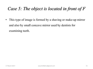 Case 5: The object is located in front of F
• This type of image is formed by a shaving or make-up mirror
and also by small concave mirror used by dentists for
examining teeth.
17 March 2017 72anjumk38dmc@gmail.com
 