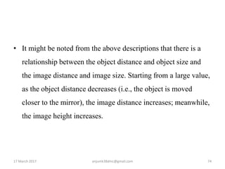 • It might be noted from the above descriptions that there is a
relationship between the object distance and object size and
the image distance and image size. Starting from a large value,
as the object distance decreases (i.e., the object is moved
closer to the mirror), the image distance increases; meanwhile,
the image height increases.
17 March 2017 74anjumk38dmc@gmail.com
 