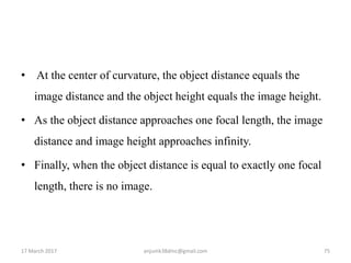 • At the center of curvature, the object distance equals the
image distance and the object height equals the image height.
• As the object distance approaches one focal length, the image
distance and image height approaches infinity.
• Finally, when the object distance is equal to exactly one focal
length, there is no image.
17 March 2017 75anjumk38dmc@gmail.com
 