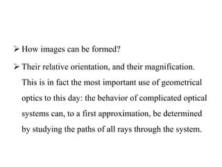  How images can be formed?
 Their relative orientation, and their magnification.
This is in fact the most important use of geometrical
optics to this day: the behavior of complicated optical
systems can, to a first approximation, be determined
by studying the paths of all rays through the system.
 