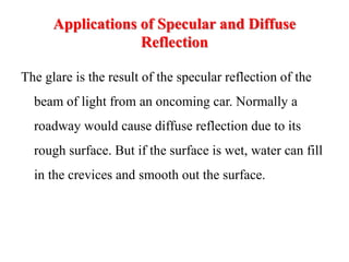 Applications of Specular and Diffuse
Reflection
The glare is the result of the specular reflection of the
beam of light from an oncoming car. Normally a
roadway would cause diffuse reflection due to its
rough surface. But if the surface is wet, water can fill
in the crevices and smooth out the surface.
 