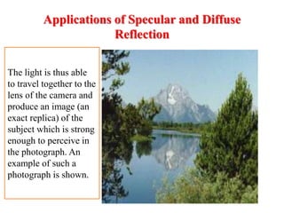Applications of Specular and Diffuse
Reflection
The light is thus able
to travel together to the
lens of the camera and
produce an image (an
exact replica) of the
subject which is strong
enough to perceive in
the photograph. An
example of such a
photograph is shown.
 