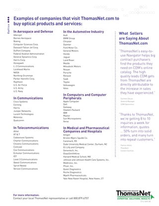 Examples of companies that visit ThomasNet.com to
         buy optical products and services:
Optics




         In Aerospace and Defense                  In the Automotive Industry
         AAerojet                                  Audi
                                                                                                   What Sellers
         BarnesAerospace                          BMWGroup                                       are Saying About
         Boeing                                    Chrysler
         ComputerSciencesCorp.                   Daimler                                         ThomasNet.com
         DassaultFalconJetCorp.                 FordMotorCo.
         DuPontCompany                            GeneralMotors                                  “ homasNet’seasy-to-
                                                                                                    T
         FederalAviationAdministration           Honda
         GeneralDynamicsCorp.                    Jaguar
                                                                                                    useNavigatorhelpsbig
         HarrisCorp.                              LandRover                                       contractpurchasers
         Honeywell                                 Mazda                                            findtheproductsthey
         L-3Communications                        MitsubishiMotors
         LockheedMartin                           Nissan
                                                                                                    needonCDM’sonline
         NASA                                      Porsche                                          catalog.Thehigh
         NorthropGrumman                          Renault                                          qualityleadsCDMgets
         ParkerHannifinCorp.                     Saab
         Raytheon                                  Toyota
                                                                                                    fromThomasNetare
         U.S.AirForce                            Volkswagon                                       directlyattributableto
         U.S.Army                                 Volvo                                            theincreaseinsales
         U.S.Navy
                                                                                                    theyhaveexperienced.”
                                                   In Computers and Computer
         In Communications                         Peripherals                                      CarmenDeLeo
         CiscoSystems                             AppleComputer                                   GeneralManager
         Corning                                   Dell                                             CDMElectronics

         Harris                                    Gateway
         JuniperNetworks                          Hewlett-Packard
                                                   IBM
         LucentTechnologies
                                                   Maxtor                                          “ hankstoThomasNet,
                                                                                                    T
         Motorola
         Qualcomm
                                                   SunMicrosystems                                 we’regetting8to10
                                                   Xerox
                                                                                                    inquiriesaweekfor
         In Telecommunications                     In Medical and Pharmaceutical                    information,quotes
         Alltel                                    Companies and Hospitals                          …50%turnintosolid
         ATT                                    Amgen                                            orders,andmanyturn
         CablevisionSystems                       Bristol-MyersSquibbCo.
         CharterCommunications                    Caremark,RX
                                                                                                    intorepeatcustomers.”
         CitizensCommunications                   DukeUniversityMedicalCenter,Durham,NC       PatrickHollis
         Comcast                                   EliLillyandCompany                            President
         CoxCommunications                        Genentech,Inc.                                  ConantControls
         EchostarCommunications                   GlaxoSmithKline
         IDT                                       HarvardMedicalSchool,MA
         Level3Communications                    JohnsonandJohnsonHealthCareSystems,Inc.
         QwestCommunications                      Medtronic,Inc.
         SprintNextel                             Pfizer,Inc.
         VerizonCommunications                    QuestDiagnostics
                                                   RocheDiagnostics
                                                   WyethPharmaceuticals
                                                   Yale-NewHavenHospital,NewHaven,CT




         For more information:
         ContactyourlocalThomasNetrepresentativeorcall800.879.6757
                                                                                                                      5714.10/09.5M
 