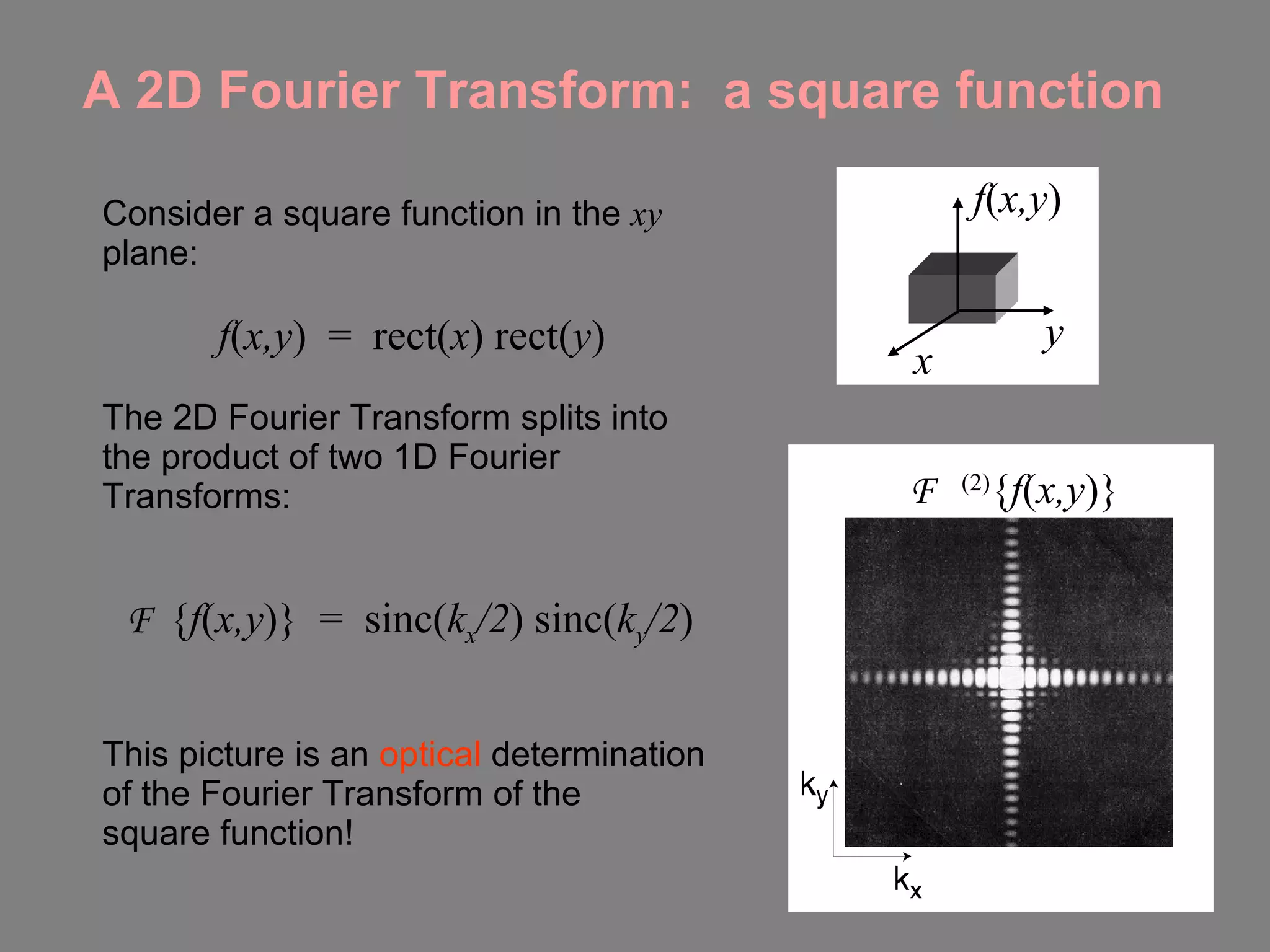 A 2D Fourier Transform:  a square function Consider a square function in the  xy  plane: f ( x,y )  =  rect( x ) rect( y ) The 2D Fourier Transform splits into the product of two 1D Fourier Transforms: F  { f ( x,y )}  =  sinc( k x /2 ) sinc( k y /2 ) This picture is an  optical  determination of the Fourier Transform of the  square function! F  (2) { f ( x,y )} x y f ( x,y ) 