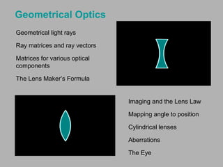 Geometrical Optics
Geometrical light rays
Ray matrices and ray vectors
Matrices for various optical
components
The Lens Maker’s Formula

Imaging and the Lens Law
Mapping angle to position
Cylindrical lenses
Aberrations
The Eye

 