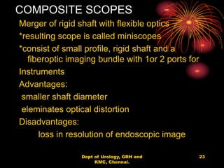 COMPOSITE SCOPES
Merger of rigid shaft with flexible optics
*resulting scope is called miniscopes
*consist of small profile, rigid shaft and a
fiberoptic imaging bundle with 1or 2 ports for
Instruments
Advantages:
smaller shaft diameter
eleminates optical distortion
Disadvantages:
loss in resolution of endoscopic image
23
Dept of Urology, GRH and
KMC, Chennai.
 