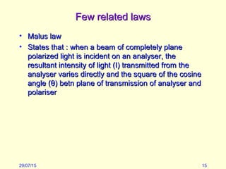 Few related lawsFew related laws
• Malus lawMalus law
• States that : when a beam of completely planeStates that : when a beam of completely plane
polarized light is incident on an analyser, thepolarized light is incident on an analyser, the
resultant intensity of light (I) transmitted from theresultant intensity of light (I) transmitted from the
analyser varies directly and the square of the cosineanalyser varies directly and the square of the cosine
angle (angle (θθ) betn plane of transmission of analyser and) betn plane of transmission of analyser and
polariserpolariser
29/07/15 15
 