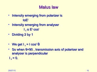 Malus lawMalus law
• Intensity emerging from polarizer isIntensity emerging from polarizer is
IIααEE22
• Intensity emerging from analyserIntensity emerging from analyser
II θθ αα EE22
coscos22
• Dividing 2 by 1Dividing 2 by 1
• We get IWe get I θθ = I cos= I cos22
θθ
• So whenSo when θθ=90 , transmission axis of polariser and=90 , transmission axis of polariser and
analyser is perpendicularanalyser is perpendicular
II θθ = 0.= 0.
29/07/15 16
 